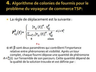  La règle de déplacement est la suivante :
α et β sont deux paramètres qui contrôlent l’importance
relative entre phéromones et visibilité. Après un tour
complet, chaque fourmi dépose une quantité de phéromone
(t) sur l'ensemble de son parcours.Cette quantité dépend de
la qualité de la solution trouvée et est définie par :
=
F-1
 