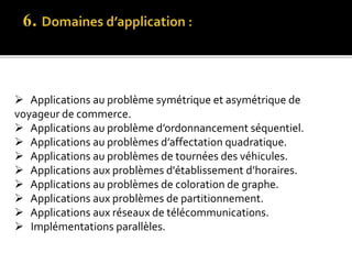  Applications au problème symétrique et asymétrique de
voyageur de commerce.
 Applications au problème d’ordonnancement séquentiel.
 Applications au problèmes d’affectation quadratique.
 Applications au problèmes de tournées des véhicules.
 Applications aux problèmes d'établissement d’horaires.
 Applications au problèmes de coloration de graphe.
 Applications aux problèmes de partitionnement.
 Applications aux réseaux de télécommunications.
 Implémentations parallèles.
 