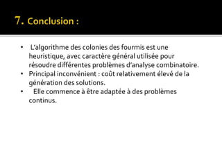 • L’algorithme des colonies des fourmis est une
heuristique, avec caractère général utilisée pour
résoudre différentes problèmes d’analyse combinatoire.
• Principal inconvénient : coût relativement élevé de la
génération des solutions.
• Elle commence à être adaptée à des problèmes
continus.
 