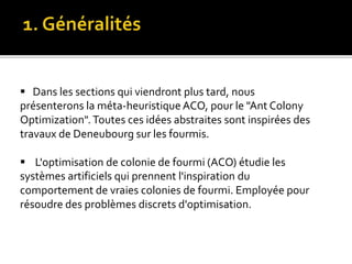  Dans les sections qui viendront plus tard, nous
présenterons la méta-heuristique ACO, pour le "Ant Colony
Optimization". Toutes ces idées abstraites sont inspirées des
travaux de Deneubourg sur les fourmis.
 L'optimisation de colonie de fourmi (ACO) étudie les
systèmes artificiels qui prennent l'inspiration du
comportement de vraies colonies de fourmi. Employée pour
résoudre des problèmes discrets d'optimisation.
 