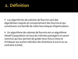  Les algorithmes de colonies de fourmis sont des
algorithmes inspirés du comportement des fourmis et qui
constituent une famille de méta-heuristiques d’optimisation.
 Un algorithme de colonies de fourmis est un algorithme
itératif à population où tous les individus partagent un savoir
commun qui leur permet de guider leurs futurs choix et
d'indiquer aux autres individus des directions à suivre ou au
contraire à éviter.
 