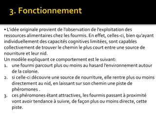  L’idée originale provient de l’observation de l’exploitation des
ressources alimentaires chez les fourmis. En effet, celles-ci, bien qu’ayant
individuellement des capacités cognitives limitées, sont capables
collectivement de trouver le chemin le plus court entre une source de
nourriture et leur nid.
Un modèle expliquant ce comportement est le suivant:
1. une fourmi parcourt plus ou moins au hasard l’environnement autour
de la colonie.
2. si celle-ci découvre une source de nourriture, elle rentre plus ou moins
directement au nid, en laissant sur son chemin une piste de
phéromones .
3. ces phéromones étant attractives, les fourmis passant à proximité
vont avoir tendance à suivre, de façon plus ou moins directe, cette
piste.
 