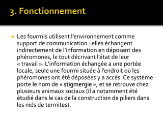  Les fourmis utilisent l’environnement comme
support de communication : elles échangent
indirectement de l’information en déposant des
phéromones, le tout décrivant l’état de leur
« travail ». L’information échangée a une portée
locale, seule une fourmi située à l’endroit où les
phéromones ont été déposées y a accès. Ce système
porte le nom de « stigmergie », et se retrouve chez
plusieurs animaux sociaux (il a notamment été
étudié dans le cas de la construction de piliers dans
les nids de termites).
 