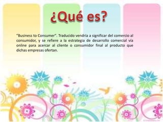 "Business to Consumer". Traducido vendría a significar del comercio al
consumidor, y se refiere a la estrategia de desarrollo comercial vía
online para acercar al cliente o consumidor final al producto que
dichas empresas ofertan.
 