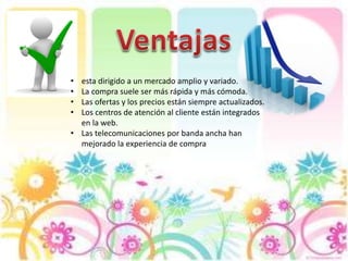 • esta dirigido a un mercado amplio y variado.
• La compra suele ser más rápida y más cómoda.
• Las ofertas y los precios están siempre actualizados.
• Los centros de atención al cliente están integrados
en la web.
• Las telecomunicaciones por banda ancha han
mejorado la experiencia de compra
 