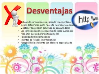 • la base de consumidores es grande y segmentada
• Debes determinar quién necesita tu producto o servicio
y obtener la atención del grupo de consumidores
• Las comisiones por este sistema de cobro suelen ser
más altas que comprando físicamente
• Posibilidad de reclamaciones
• Intentos de fraudes internacionales
• Riesgoso si no se cuenta con asesoría especializada
 