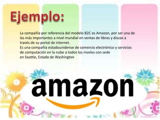 La compañía por referencia del modelo B2C es Amazon, por ser una de
las más importantes a nivel mundial en ventas de libros y discos a
través de su portal de internet.
Es una compañía estadounidense de comercio electrónico y servicios
de computación en la nube a todos los niveles con sede
en Seattle, Estado de Washington
 
