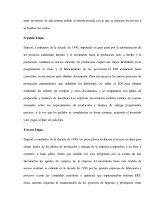 tener un retraso de una semana debido al sistema postal), con lo que se reducían los errores y
se bajaban los costos.
Segunda Etapa.
Empezó a principios de la década de 1990, impulsada en gran parte por la automatización de
los procesos industriales internos y el movimiento hacia la producción justo a tiempo y la
producción continua.Los nuevos metodos de producción exigían una mayor flexibilidad en la
programación el envio y el financiamiento de las proviciones.El EDI evolucionó hasta
convertirse en un sistema para eliminar documentos. Para dar apoyo a los nuevos procesos de
producción automatizados que utilizaban los fabricantes. Se utilizo el EDI para eliminar
totalmente las ordenes de compras y otros documentos, y se remplazaron con planes de
producción y balances de inventarios.Las empresas proveedoras recibían estados de cuentas
mensuales sobre los requerimientos de producción y tiempos de entrega programados
precisos, a la vez que los pedidos se completarían en forma continua, ajustando el inventario
y los pagos al final de cada mes.
Tercera Etapa.
Empezó a mediados de la década de 1990, los proveedores recibieron el acceso en linea para
ciertas partes de los planes de producción y entrega de la empresa compradora y en base a
contratos a largo plazo, tenían que cumplir con esos programas por su cuenta sin que
intervinieren los agentes de compras de la empresa. El movimiento hasta este modelo de
acceso continuo se estimulo en la decada de 1990 por las grandes empresas de fabricación y
procesos (como las compañias petroleras y quimicas) que implementaban sistemas ERP.
Estos sistemas requerian la standarización de los procesos de negocios y produjeron como
 