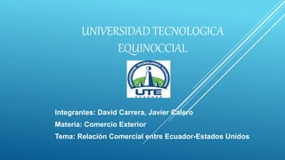 UNIVERSIDAD TECNOLOGICA
EQUINOCCIAL
Integrantes: David Carrera, Javier Calero
Materia: Comercio Exterior
Tema: Relación Comercial entre Ecuador-Estados Unidos
 