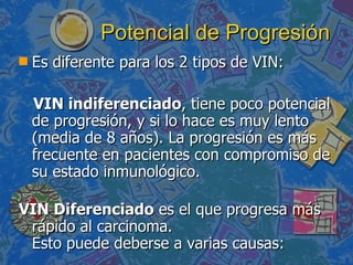 Potencial de Progresión   Es diferente para los 2 tipos de VIN: VIN indiferenciado , tiene poco potencial de progresión, y si lo hace es muy lento (media de 8 años). La progresión es más frecuente en pacientes con compromiso de su estado inmunológico. VIN Diferenciado  es el que progresa más rápido al carcinoma. Esto puede deberse a varias causas:  