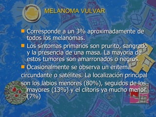MELANOMA VULVAR Corresponde a un 3% aproximadamente de todos los melanomas. Los síntomas primarios son prurito, sangrado y la presencia de una masa. La mayoría de estos tumores son amarronados o negros. Ocasionalmente se observa un eritema circundante o satélites. La localización principal son los labios menores (80%), seguidos de los mayores (13%) y el clítoris ya mucho menor (7%) 