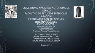 UNIVERSIDAD NACIONAL AUTÓNOMA DE
MÉXICO
FACULTAD DE ESTUDIOS SUPERIORES
ARAGÓN
LICENCIATURA EN RELACIONES
INTERNACIONALES
INTRODUCCIÓN A LA
COMPUTACIÓN
Profesor: Torres Torres Fausto
INTEGRANTES DEL EQUIPO:
JASSER NEFTALÍ NÚÑEZ LÓPEZ
KAREN PAULINA MELO LÓPEZ
EDGAR YAIR OLIVARES CABRERA
Grupo: 2211
“NUEVAS
TECNOLOGÍAS”
 