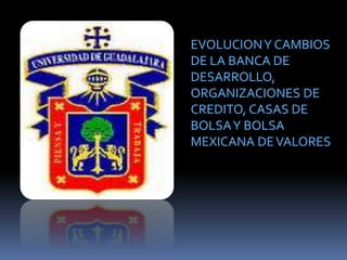 EVOLUCIONY CAMBIOS
DE LA BANCA DE
DESARROLLO,
ORGANIZACIONES DE
CREDITO, CASAS DE
BOLSAY BOLSA
MEXICANA DEVALORES
 
