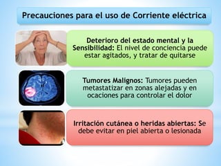 Precauciones para el uso de Corriente eléctrica
Deterioro del estado mental y la
Sensibilidad: El nivel de conciencia puede
estar agitados, y tratar de quitarse
Tumores Malignos: Tumores pueden
metastatizar en zonas alejadas y en
ocaciones para controlar el dolor
Irritación cutánea o heridas abiertas: Se
debe evitar en piel abierta o lesionada
 