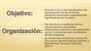  Acercar a los y las estudiantes a la
participación de las diversas
prácticas corporales culturalmente
significativas en Ecuador.
 Se aborda la enseñanza de los
conocimientos corporales,
habilidades motrices y de interacción
social y ambiental que constituyen
dichas prácticas.
 se desarrolla durante los cursos de
Educación general básica superior y
Bachillerato General Unificado
(BGU).
 