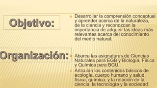  Desarrollar la comprensión conceptual
y aprender acerca de la naturaleza,
de la ciencia y reconozcan la
importancia de adquirir las ideas más
relevantes acerca del conocimiento
del medio natural.
 Abarca las asignaturas de Ciencias
Naturales para EGB y Biología, Física
y Química para BGU.
 Articulan los contenidos básicos de
ecología, cuerpo humano y salud,
física, química, y la relación de la
ciencia, la tecnología y la sociedad
 