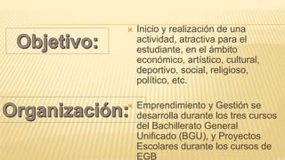  Inicio y realización de una
actividad, atractiva para el
estudiante, en el ámbito
económico, artístico, cultural,
deportivo, social, religioso,
político, etc.
 Emprendimiento y Gestión se
desarrolla durante los tres cursos
del Bachillerato General
Unificado (BGU), y Proyectos
Escolares durante los cursos de
EGB
 