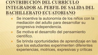 CONTRIBUCIÓN DEL CURRÍCULO
INTEGRADOR AL PERFIL DE SALIDA DEL
BACHILLERATO ECUATORIANO
 Se incentiva la autonomía de los niños con la
mediación del adulto para desarrollar su
progresiva independencia.
 Se motiva el desarrollo del pensamiento
científico.
 Se brinda oportunidades de aprendizaje en las
que los estudiantes experimenten diferentes
experiencias, motrices, expresivas y críticas
 
