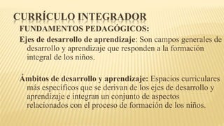 CURRÍCULO INTEGRADOR
FUNDAMENTOS PEDAGÓGICOS:
Ejes de desarrollo de aprendizaje: Son campos generales de
desarrollo y aprendizaje que responden a la formación
integral de los niños.
Ámbitos de desarrollo y aprendizaje: Espacios curriculares
más específicos que se derivan de los ejes de desarrollo y
aprendizaje e integran un conjunto de aspectos
relacionados con el proceso de formación de los niños.
 