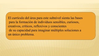 El currículo del área para este subnivel sienta las bases
para la formación de individuos sensibles, curiosos,
creativos, críticos, reflexivos y conscientes
de su capacidad para imaginar múltiples soluciones a
un único problema.
 