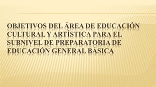 OBJETIVOS DEL ÁREA DE EDUCACIÓN
CULTURALY ARTÍSTICA PARA EL
SUBNIVEL DE PREPARATORIA DE
EDUCACIÓN GENERAL BÁSICA
 