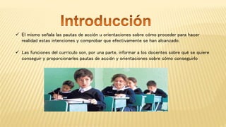  El mismo señala las pautas de acción u orientaciones sobre cómo proceder para hacer
realidad estas intenciones y comprobar que efectivamente se han alcanzado.
 Las funciones del currículo son, por una parte, informar a los docentes sobre qué se quiere
conseguir y proporcionarles pautas de acción y orientaciones sobre cómo conseguirlo
 