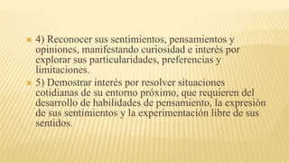  4) Reconocer sus sentimientos, pensamientos y
opiniones, manifestando curiosidad e interés por
explorar sus particularidades, preferencias y
limitaciones.
 5) Demostrar interés por resolver situaciones
cotidianas de su entorno próximo, que requieren del
desarrollo de habilidades de pensamiento, la expresión
de sus sentimientos y la experimentación libre de sus
sentidos.
 