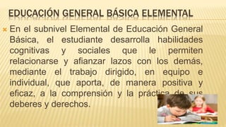 EDUCACIÓN GENERAL BÁSICA ELEMENTAL
 En el subnivel Elemental de Educación General
Básica, el estudiante desarrolla habilidades
cognitivas y sociales que le permiten
relacionarse y afianzar lazos con los demás,
mediante el trabajo dirigido, en equipo e
individual, que aporta, de manera positiva y
eficaz, a la comprensión y la práctica de sus
deberes y derechos.
 