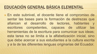 EDUCACIÓN GENERAL BÁSICA ELEMENTAL
 En este subnivel, el docente tiene el compromiso de
sentar las bases para la formación de destrezas que
afiancen el desarrollo de lectores, hablantes y
escritores competentes, capaces de utilizar las
herramientas de la escritura para comunicar sus ideas;
esta tarea no se limita a la alfabetización inicial, sino
que debe acercar a sus estudiantes a la cultura escrita
y a la de las diferentes lenguas originarias del Ecuador.
 