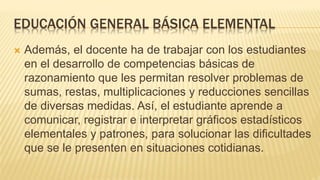 EDUCACIÓN GENERAL BÁSICA ELEMENTAL
 Además, el docente ha de trabajar con los estudiantes
en el desarrollo de competencias básicas de
razonamiento que les permitan resolver problemas de
sumas, restas, multiplicaciones y reducciones sencillas
de diversas medidas. Así, el estudiante aprende a
comunicar, registrar e interpretar gráficos estadísticos
elementales y patrones, para solucionar las dificultades
que se le presenten en situaciones cotidianas.
 
