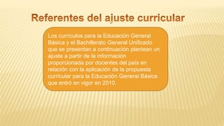 Los currículos para la Educación General
Básica y el Bachillerato General Unificado
que se presentan a continuación plantean un
ajuste a partir de la información
proporcionada por docentes del país en
relación con la aplicación de la propuesta
curricular para la Educación General Básica
que entró en vigor en 2010.
 
