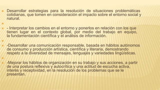  Desarrollar estrategias para la resolución de situaciones problemáticas
cotidianas, que tomen en consideración el impacto sobre el entorno social y
natural.

 - Interpretar los cambios en el entorno y ponerlos en relación con los que
tienen lugar en el contexto global, por medio del trabajo en equipo,
la fundamentación científica y el análisis de información.

 -Desarrollar una comunicación responsable, basada en hábitos autónomos
de consumo y producción artística, científica y literaria, demostrando
respeto a la diversidad de mensajes, lenguajes y variedades lingüísticas.

 -Mejorar los hábitos de organización en su trabajo y sus acciones, a partir
de una postura reflexiva y autocrítica y una actitud de escucha activa,
interés y receptividad, en la resolución de los problemas que se le
presentan.
 