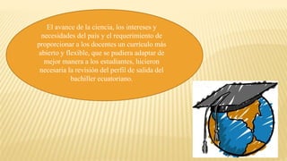 El avance de la ciencia, los intereses y
necesidades del país y el requerimiento de
proporcionar a los docentes un currículo más
abierto y flexible, que se pudiera adaptar de
mejor manera a los estudiantes, hicieron
necesaria la revisión del perfil de salida del
bachiller ecuatoriano.
 