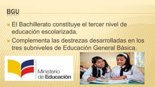 BGU
 El Bachillerato constituye el tercer nivel de
educación escolarizada.
 Complementa las destrezas desarrolladas en los
tres subniveles de Educación General Básica.
 