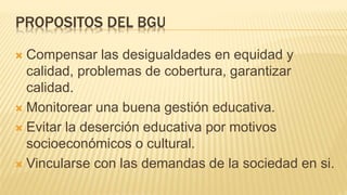 PROPOSITOS DEL BGU
 Compensar las desigualdades en equidad y
calidad, problemas de cobertura, garantizar
calidad.
 Monitorear una buena gestión educativa.
 Evitar la deserción educativa por motivos
socioeconómicos o cultural.
 Vincularse con las demandas de la sociedad en si.
 