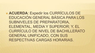  ACUERDA: Expedir los CURRÍCULOS DE
EDUCACIÓN GENERAL BÁSICA PARA LOS
SUBNIVELES DE PREPARATORIA,
ELEMENTAL, MEDIA Y SUPERIOR; Y, EL
CURRÍCULO DE NIVEL DE BACHILLERATO
GENERAL UNIFICADO, CON SUS
RESPECTIVAS CARGAS HORARIAS.
 