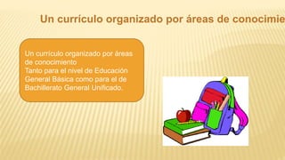 Un currículo organizado por áreas de conocimie
Un currículo organizado por áreas
de conocimiento
Tanto para el nivel de Educación
General Básica como para el de
Bachillerato General Unificado.
 