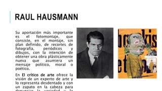 RAUL HAUSMANN
Su aportación más importante
es el fotomontaje, que
consiste, en el montaje, sin
plan definido, de recortes de
fotografía, periódicos y
dibujos, con la intención de
obtener una obra plásticamente
nueva que asumiera un
mensaje político, moral o
poético.
En El crítico de arte ofrece la
visión de un experto de arte y
lo representa desdentado y con
un zapato en la cabeza para
 