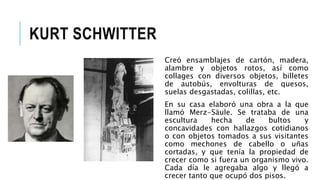 KURT SCHWITTER
Creó ensamblajes de cartón, madera,
alambre y objetos rotos, así como
collages con diversos objetos, billetes
de autobús, envolturas de quesos,
suelas desgastadas, colillas, etc.
En su casa elaboró una obra a la que
llamó Merz-Säule. Se trataba de una
escultura hecha de bultos y
concavidades con hallazgos cotidianos
o con objetos tomados a sus visitantes
como mechones de cabello o uñas
cortadas, y que tenía la propiedad de
crecer como si fuera un organismo vivo.
Cada día le agregaba algo y llegó a
crecer tanto que ocupó dos pisos.
 