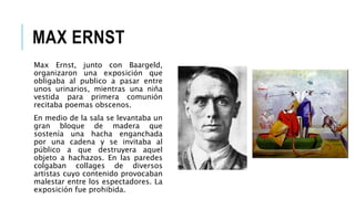 MAX ERNST
Max Ernst, junto con Baargeld,
organizaron una exposición que
obligaba al publico a pasar entre
unos urinarios, mientras una niña
vestida para primera comunión
recitaba poemas obscenos.
En medio de la sala se levantaba un
gran bloque de madera que
sostenía una hacha enganchada
por una cadena y se invitaba al
público a que destruyera aquel
objeto a hachazos. En las paredes
colgaban collages de diversos
artistas cuyo contenido provocaban
malestar entre los espectadores. La
exposición fue prohibida.
 