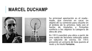 MARCEL DUCHAMP
Su principal aportación es el ready-
made, que consiste en sacar un
objeto de su contexto para situarlo en
el ámbito de lo artístico. Solo con el
hecho de titularlos y firmarlos
confería a los objetos la categoría de
obra de arte.
En 1913 concibió una obra a partir de
una rueda de bicicleta colocada sobre
un taburete de cocina. En 1915
presentó un urinario de loza puesto al
revés y lo tituló Fontaine.
 