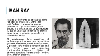 MAN RAY
Realizó un conjunto de obras que llamó
"objetos de mi afecto". Entre ellas
está Cadeau, que consiste en una
plancha de cuya base salen algunos
clavos, o la obra llamada La puericultura
II, que es una base cilíndrica de bronce
en cuya parte superior sobresale una
mano color verde.
El movimiento dada construye el
ambiente propicio para que surjan otras
grandes corrientes, como el Surrealismo,
y propone una nueva definición del arte
al romper con los esquemas
tradicionales integrando objetos del
entorno cotidiano dentro de los medios
de expresión plásticos.
 