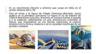 Es un movimiento literario y artístico que surge en Italia en el
primer decenio del S. XX
Gira en torno a la figura de Filippo Tommaso Marinetti, quien
publica en el periódico parisiense Le Figaro el 20 de Febrero de
1909 el Manifiesto Futurista. Proclama el rechazo frontal al pasado
y a la tradición, defendiendo un arte anticlasicista orientado al
futuro, que respondiese en sus formas expresivas al espíritu
dinámico de la técnica moderna y de la sociedad masificada de las
grandes ciudades.
 