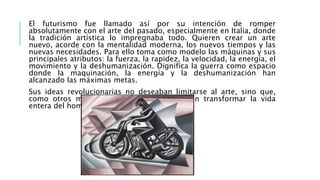 El futurismo fue llamado así por su intención de romper
absolutamente con el arte del pasado, especialmente en Italia, donde
la tradición artística lo impregnaba todo. Quieren crear un arte
nuevo, acorde con la mentalidad moderna, los nuevos tiempos y las
nuevas necesidades. Para ello toma como modelo las máquinas y sus
principales atributos: la fuerza, la rapidez, la velocidad, la energía, el
movimiento y la deshumanización. Dignifica la guerra como espacio
donde la maquinación, la energía y la deshumanización han
alcanzado las máximas metas.
Sus ideas revolucionarias no deseaban limitarse al arte, sino que,
como otros muchos movimientos, pretendían transformar la vida
entera del hombre
 