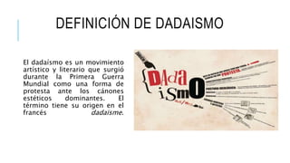 DEFINICIÓN DE DADAISMO
El dadaísmo es un movimiento
artístico y literario que surgió
durante la Primera Guerra
Mundial como una forma de
protesta ante los cánones
estéticos dominantes. El
término tiene su origen en el
francés dadaïsme.
 
