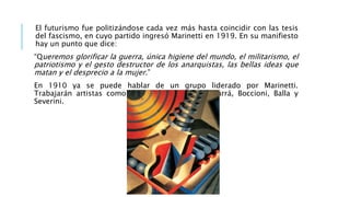 El futurismo fue politizándose cada vez más hasta coincidir con las tesis
del fascismo, en cuyo partido ingresó Marinetti en 1919. En su manifiesto
hay un punto que dice:
“Queremos glorificar la guerra, única higiene del mundo, el militarismo, el
patriotismo y el gesto destructor de los anarquistas, las bellas ideas que
matan y el desprecio a la mujer.”
En 1910 ya se puede hablar de un grupo liderado por Marinetti.
Trabajarán artistas como los pintores Russolo, Carrá, Boccioni, Balla y
Severini.
 