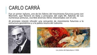 CARLO CARRÀ
Fue un pintor italiano, uno de los líderes del movimiento futurista junto con
Marinetti, que floreció en Italia a principios del siglo XX. Además de sus
numerosas pinturas, escribió diversos libros relacionados con el arte.
Al principio intentó infundir una sensación de movimiento futurista a la
estructura geométrica y a la paleta neutra del cubismo.
Los jinetes del Apocalipsis (1908)
 