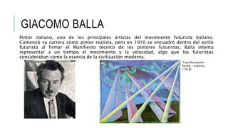 GIACOMO BALLA
Pintor italiano, uno de los principales artistas del movimiento futurista italiano.
Comenzó su carrera como pintor realista, pero en 1910 se encuadró dentro del estilo
futurista al firmar el Manifiesto técnico de los pintores futuristas. Balla intenta
representar a un tiempo el movimiento y la velocidad, algo que los futuristas
consideraban como la esencia de la civilización moderna.
Transformación
forma - espíritu
(1918)
 