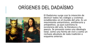 ORÍGENES DEL DADAÍSMO
El Dadaísmo surge con la intención de
destruir todos los códigos y sistemas
establecidos en el mundo del arte. Es un
movimiento antiartístico, antiliterario y
antipoético, ya que cuestiona la
existencia del arte, la literatura y la
poesía. Se presenta como una ideología
total, como una forma de vivir y como un
rechazo absoluto de toda tradición o
esquema anterior.
 