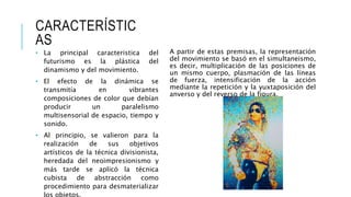 CARACTERÍSTIC
AS
A partir de estas premisas, la representación
del movimiento se basó en el simultaneismo,
es decir, multiplicación de las posiciones de
un mismo cuerpo, plasmación de las líneas
de fuerza, intensificación de la acción
mediante la repetición y la yuxtaposición del
anverso y del reverso de la figura.
• La principal caracteristica del
futurismo es la plástica del
dinamismo y del movimiento.
• El efecto de la dinámica se
transmitía en vibrantes
composiciones de color que debían
producir un paralelismo
multisensorial de espacio, tiempo y
sonido.
• Al principio, se valieron para la
realización de sus objetivos
artísticos de la técnica divisionista,
heredada del neoimpresionismo y
más tarde se aplicó la técnica
cubista de abstracción como
procedimiento para desmaterializar
 